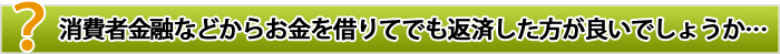 消費者金融などからお金を借りてでも返済したほうが良いでしょうか･･･