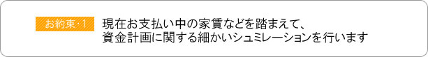 現在お支払い中の家賃などを踏まえて、資金計画に関する細かいシュミレーションを行います。